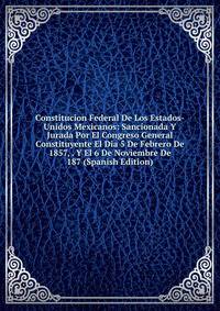 Constitucion Federal De Los Estados-Unidos Mexicanos: Sancionada Y Jurada Por El Congreso General Constituyente El Dia 5 De Febrero De 1857, . Y El 6 De Noviembre De 187 (Spanish Edition)