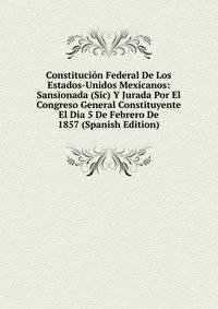 Constitucion Federal De Los Estados-Unidos Mexicanos: Sansionada (Sic) Y Jurada Por El Congreso General Constituyente El Dia 5 De Febrero De 1857 (Spanish Edition)