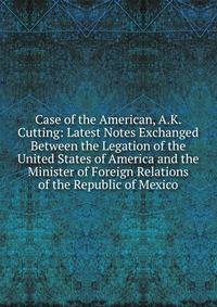 Case of the American, A.K. Cutting: Latest Notes Exchanged Between the Legation of the United States of America and the Minister of Foreign Relations of the Republic of Mexico