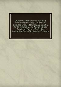 Ordenanza General De Aduanas Maritimas Y Fronterizas De Los Estados Unidos Mexicanos: Con Su Tarifa Y Vocabulario Anexos, Dada En Virtud De Las . De 11 De Diciembre De 1884 (Spanish Edition)