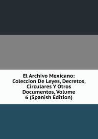 El Archivo Mexicano: Coleccion De Leyes, Decretos, Circulares Y Otros Documentos, Volume 6 (Spanish Edition)