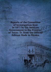 Reports of the Committee of Investigation Sent in 1873 by the Mexican Government to the Frontier of Texas: Tr. from the Official Edition Made in Mexico