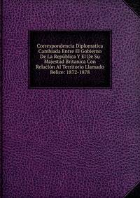 Correspondencia Diplomatica Cambiada Entre El Gobierno De La Republica Y El De Su Majestad Britanica Con Relacion Al Territorio Llamado Belice: 1872-1878