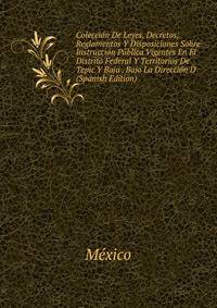 Coleccion De Leyes, Decretos, Reglamentos Y Disposiciones Sobre Instruccion Publica Vigentes En El Distrito Federal Y Territorios De Tepic Y Baja . Bajo La Direccion D (Spanish Edition)