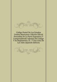Codigo Postal De Los Estados Unidos Mexicanos: Edicion Oficial Precedida De La Parte Expositiva Y Comprendiendo Ademas Del Codigo Y Su Reglamento, El . Y Una Lista De Las Adm (Spanish Edition)