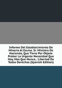 Informe Del Establecimiento De Mineria Al Escmo. Sr. Ministro De Hacienda, Que Tiene Por Objeto Probar La Urgente Necesidad Que Hoy, Mas Que Nunca, . Libertad De Todos Derechos (Spanish Edition)