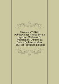 Circulares Y Otras Publicaciones Hechas Por La Legacion Mexicana En Washington: Durante La Guerra De Intervencion, 1862-1867 (Spanish Edition)