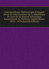 Correspondance Diplomatique Echangee Entre Le Gouvernement De La Republique Et Celui De Sa Majeste Britannique Relativement Au Territoire Appele Belice. 1872.--1878 (Spanish Edition)