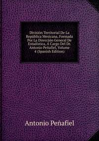 Division Territorial De La Republica Mexicana, Formada Por La Direccion General De Estadistica, A Cargo Del Dr. Antonio Penafiel, Volume 4 (Spanish Edition)