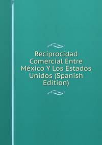 Reciprocidad Comercial Entre Mexico Y Los Estados Unidos (Spanish Edition)