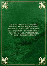 Correspondencia De La Legacion Mexicana En Washington Con El Ministerio De Relacions Exteriores De La Republica Y El Departamento De Estado De Los . De Hapsburgo, Volume 1 (Spanish Edition)