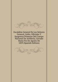 Escalafon General De Los Senores General, Gefes, Oficiales Y Sargentos Primeros Del Cuerpo Nacional De Artilleria, Cerrado Hasta Fin De Agosto De 1839 (Spanish Edition)