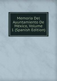 Memoria Del Ayuntamiento De Mexico, Volume 1 (Spanish Edition)