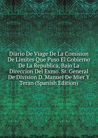 Diario De Viage De La Comision De Limites Que Puso El Gobierno De La Republica, Bajo La Direccion Del Exmo. Sr. General De Division D. Manuel De Mier Y Teran (Spanish Edition)