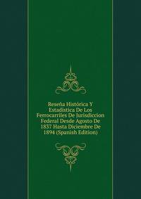 Resena Historica Y Estadistica De Los Ferrocarriles De Jurisdiccion Federal Desde Agosto De 1837 Hasta Diciembre De 1894 (Spanish Edition)