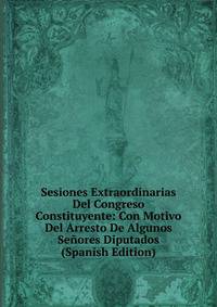 Sesiones Extraordinarias Del Congreso Constituyente: Con Motivo Del Arresto De Algunos Senores Diputados (Spanish Edition)