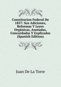 Constitucion Federal De 1857: Sus Adiciones, Reformas Y Leyes Organicas, Anotadas, Concordadas Y Explicadas (Spanish Edition)