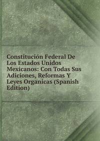 Constitucion Federal De Los Estados Unidos Mexicanos: Con Todas Sus Adiciones, Reformas Y Leyes Organicas (Spanish Edition)