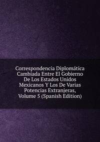 Correspondencia Diplomatica Cambiada Entre El Gobierno De Los Estados Unidos Mexicanos Y Los De Varias Potencias Extranjeras, Volume 5 (Spanish Edition)