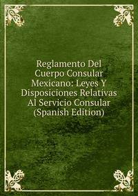 Reglamento Del Cuerpo Consular Mexicano: Leyes Y Disposiciones Relativas Al Servicio Consular (Spanish Edition)