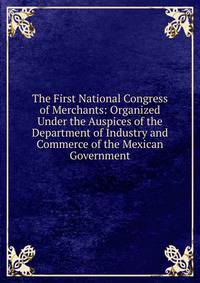 The First National Congress of Merchants: Organized Under the Auspices of the Department of Industry and Commerce of the Mexican Government