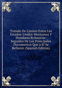 Tratado De Limites Entre Los Estados-Unidos Mexicanos Y Honduras Britanicas: Seguidos De Los Principales Documentos Que a El Se Refieren (Spanish Edition)