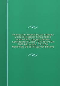 Constitucion Federal De Los Estados-Unidos Mexicanos Sancionada Y Jurada Por El Congreso General Constituyente El Dia 5 De Febrero De 1857 Adicionada . Y El 6 De Noviembre De 1874 (Spanish Edition)