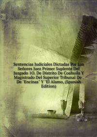Sentencias Judiciales Dictadas Por Los Se?ores Juez Primer Suplente Del Juzgado 1O. De Distrito De Coahuila Y Magistrado Del Superior Tribunal De . De "Encinas" Y "El Alamo, (Spanish Edition)