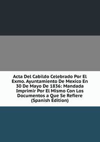 Acta Del Cabildo Celebrado Por El Exmo. Ayuntamiento De Mexico En 30 De Mayo De 1836: Mandada Imprimir Por El Mismo Con Los Documentos a Que Se Refiere (Spanish Edition)