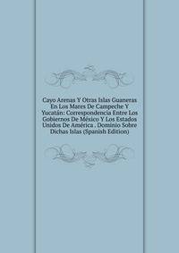 Cayo Arenas Y Otras Islas Guaneras En Los Mares De Campeche Y Yucatan: Correspondencia Entre Los Gobiernos De Mexico Y Los Estados Unidos De America . Dominio Sobre Dichas Islas (Spanish Edition)
