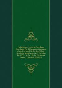 La Reforma: Leyes Y Circulares Espedidas Por El Supremo Gobierno Constitucional De La Rep?blica, Desde Su Manifiesto De 7 De Julio De 1859 -10 De . De La "Reforma Social". (Spanish Edition)