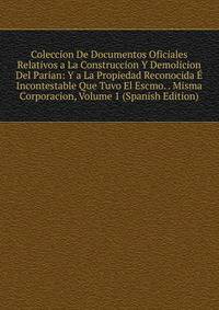 Coleccion De Documentos Oficiales Relativos a La Construccion Y Demolicion Del Parian: Y a La Propiedad Reconocida E Incontestable Que Tuvo El Escmo. . Misma Corporacion, Volume 1 (Spanish Edition)