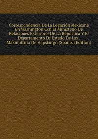 Correspondencia De La Legacion Mexicana En Washington Con El Ministerio De Relaciones Exteriores De La Republica Y El Departamento De Estado De Los . Maximiliano De Hapsburgo (Spanish Edition)