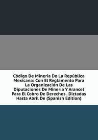 Codigo De Mineria De La Republica Mexicana: Con El Reglamento Para La Organizacion De Las Diputaciones De Mineria Y Arancel Para El Cobro De Derechos . Dictadas Hasta Abril De (Spanish Edition)