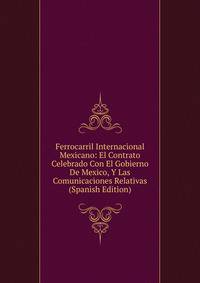 Ferrocarril Internacional Mexicano: El Contrato Celebrado Con El Gobierno De Mexico, Y Las Comunicaciones Relativas (Spanish Edition)
