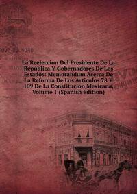 La Reeleccion Del Presidente De La Republica Y Gobernadores De Los Estados: Memorandum Acerca De La Reforma De Los Articulos 78 Y 109 De La Constitucion Mexicana, Volume 1 (Spanish Edition)