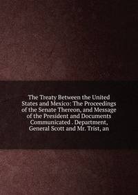 The Treaty Between the United States and Mexico: The Proceedings of the Senate Thereon, and Message of the President and Documents Communicated . Department, General Scott and Mr. Trist, an