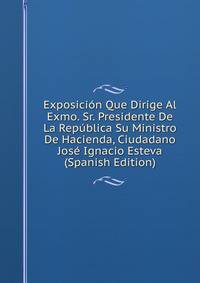 Exposicion Que Dirige Al Exmo. Sr. Presidente De La Republica Su Ministro De Hacienda, Ciudadano Jose Ignacio Esteva (Spanish Edition)