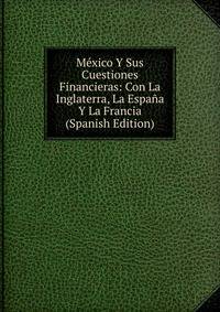 Mexico Y Sus Cuestiones Financieras: Con La Inglaterra, La Espana Y La Francia (Spanish Edition)