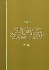 Ley Del Timbre De Los Estados Unidos Mexicanos De 15 De Setiembre De 1880: En La Cual Se Refundieron Todas Las Disposiciones Relativas Al Impuestro . Ley De 1. De Junio De 1880 (Spanish Edition)