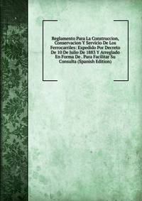 Reglamento Para La Construccion, Conservacion Y Servicio De Los Ferrocarriles: Expedido Por Decreto De 10 De Julio De 1883 Y Arreglado En Forma De . Para Facilitar Su Consulta (Spanish Edition)