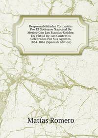 Responsabilidades Contraidas Por El Gobierno Nacional De Mesico Con Los Estados-Unidos: En Virtud De Los Contratos Celebrados Por Sus Agentes, 1864-1867 (Spanish Edition)