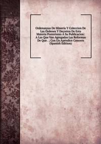 Ordenanzas De Mineria Y Coleccion De Las Ordenes Y Decretos De Esta Materia Posteriores A Su Publicacion: A Las Que Van Agregadas Las Reformas De Que . ; Con Un Apendice Concern (Spanish Edition)