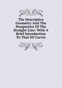 The Descriptive Geometry And The Perspective Of The Straight Line: With A Brief Introduction To That Of Curves
