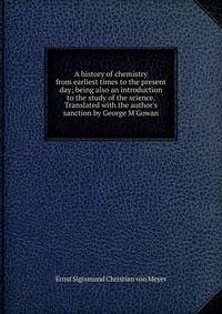 A history of chemistry from earliest times to the present day; being also an introduction to the study of the science. Translated with the author's sanction by George M'Gowan