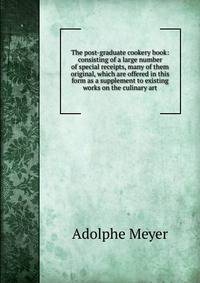 The post-graduate cookery book: consisting of a large number of special receipts, many of them original, which are offered in this form as a supplement to existing works on the culinary art