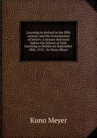 Learning in Ireland in the fifth century and the transmission of letters: a lecture delivered before the School of Irish Learning in Dublin on September 18th, 1912 / by Kuno Meyer