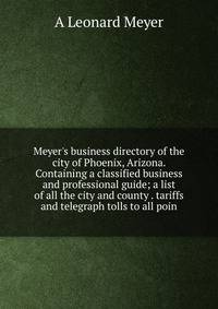 Meyer's business directory of the city of Phoenix, Arizona. Containing a classified business and professional guide; a list of all the city and county . tariffs and telegraph tolls to all poin