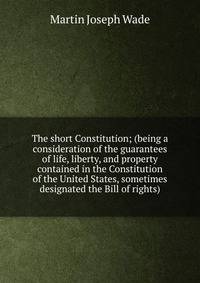 The short Constitution; (being a consideration of the guarantees of life, liberty, and property contained in the Constitution of the United States, sometimes designated the Bill of rights)