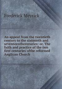 An appeal from the twentieth century to the sixteenth and seventeenthcenturies: or, The faith and practice of the two first centuries ofthe reformed Anglican Church